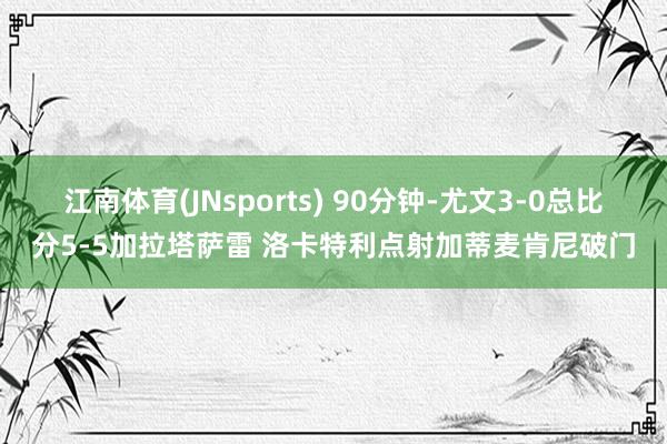 江南体育(JNsports) 90分钟-尤文3-0总比分5-5加拉塔萨雷 洛卡特利点射加蒂麦肯尼破门