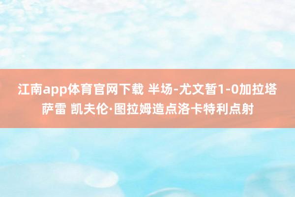 江南app体育官网下载 半场-尤文暂1-0加拉塔萨雷 凯夫伦·图拉姆造点洛卡特利点射