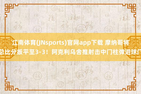江南体育(JNsports)官网app下载 摩纳哥将总比分扳平至3-3！阿克利乌舍推射击中门柱弹进球门