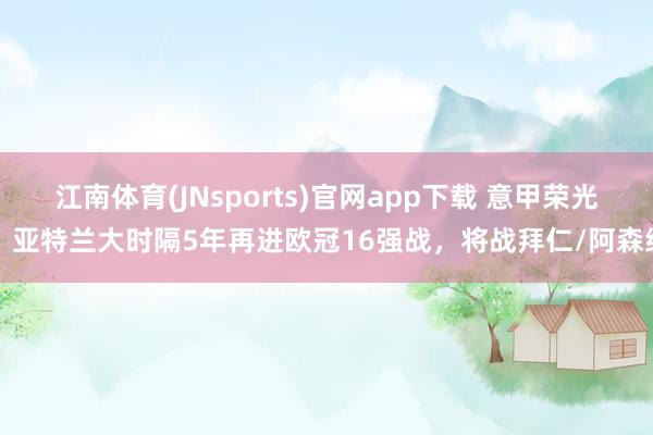 江南体育(JNsports)官网app下载 意甲荣光！亚特兰大时隔5年再进欧冠16强战，将战拜仁/阿森纳