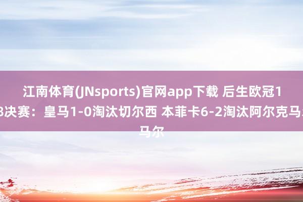 江南体育(JNsports)官网app下载 后生欧冠1/8决赛：皇马1-0淘汰切尔西 本菲卡6-2淘汰阿尔克马尔