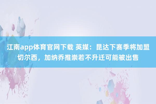 江南app体育官网下载 英媒：昆达下赛季将加盟切尔西，加纳乔推崇若不升迁可能被出售
