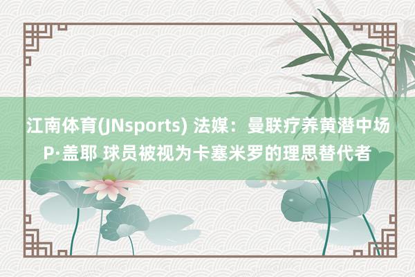 江南体育(JNsports) 法媒：曼联疗养黄潜中场P·盖耶 球员被视为卡塞米罗的理思替代者