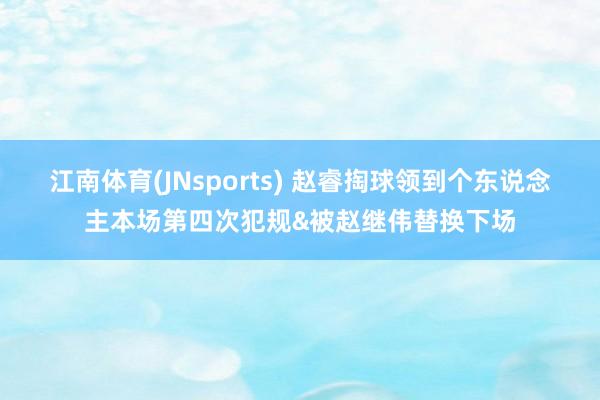 江南体育(JNsports) 赵睿掏球领到个东说念主本场第四次犯规&被赵继伟替换下场