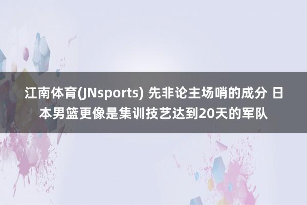 江南体育(JNsports) 先非论主场哨的成分 日本男篮更像是集训技艺达到20天的军队