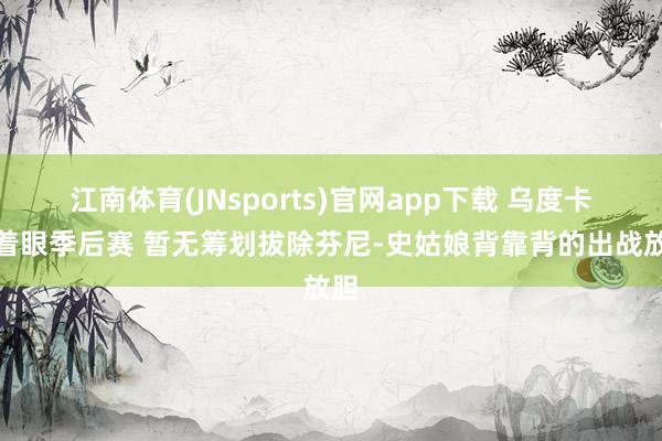 江南体育(JNsports)官网app下载 乌度卡：着眼季后赛 暂无筹划拔除芬尼-史姑娘背靠背的出战放胆