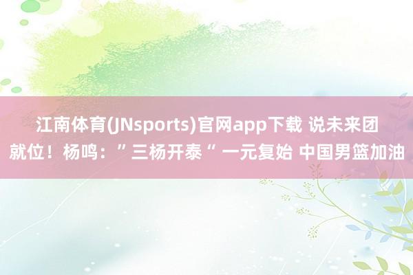 江南体育(JNsports)官网app下载 说未来团就位！杨鸣：”三杨开泰“ 一元复始 中国男篮加油