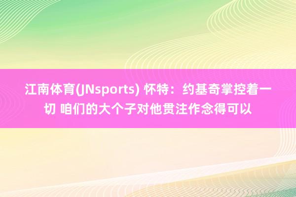 江南体育(JNsports) 怀特：约基奇掌控着一切 咱们的大个子对他贯注作念得可以