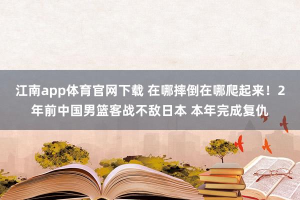 江南app体育官网下载 在哪摔倒在哪爬起来！2年前中国男篮客战不敌日本 本年完成复仇