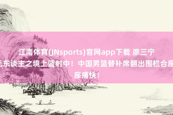 江南体育(JNsports)官网app下载 廖三宁如入无东谈主之境上篮射中！中国男篮替补席翻出围栏合座痛快！