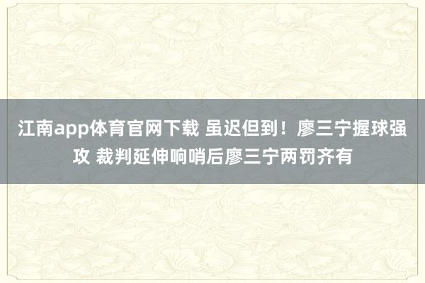 江南app体育官网下载 虽迟但到！廖三宁握球强攻 裁判延伸响哨后廖三宁两罚齐有