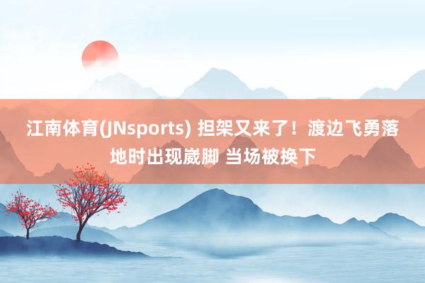 江南体育(JNsports) 担架又来了！渡边飞勇落地时出现崴脚 当场被换下