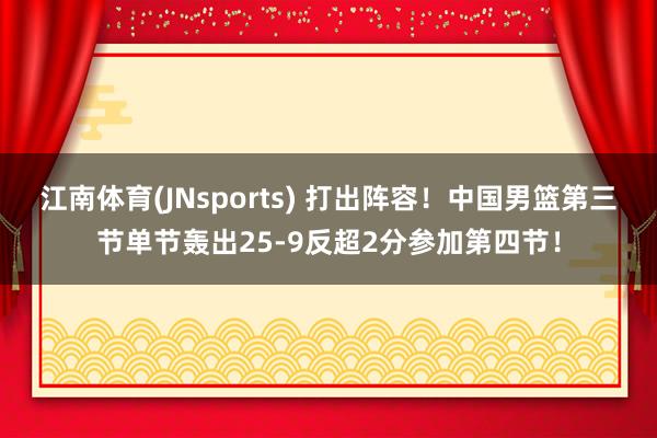 江南体育(JNsports) 打出阵容！中国男篮第三节单节轰出25-9反超2分参加第四节！