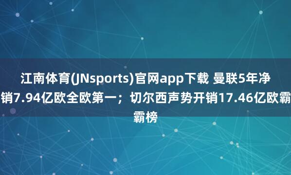 江南体育(JNsports)官网app下载 曼联5年净开销7.94亿欧全欧第一；切尔西声势开销17.46亿欧霸榜
