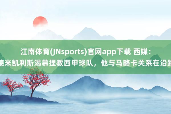 江南体育(JNsports)官网app下载 西媒：德米凯利斯渴慕捏教西甲球队，他与马略卡关系在沿路