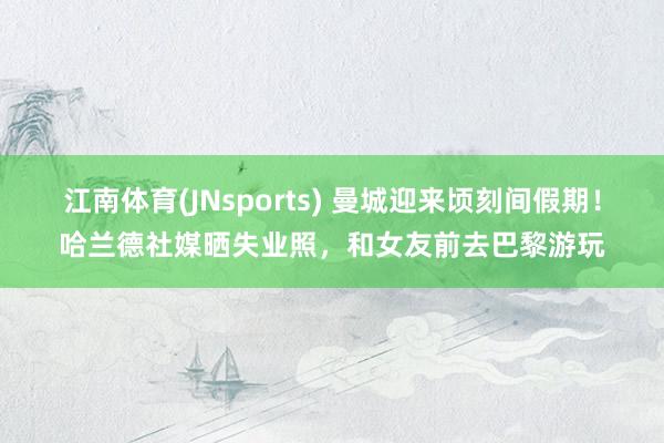 江南体育(JNsports) 曼城迎来顷刻间假期！哈兰德社媒晒失业照，和女友前去巴黎游玩