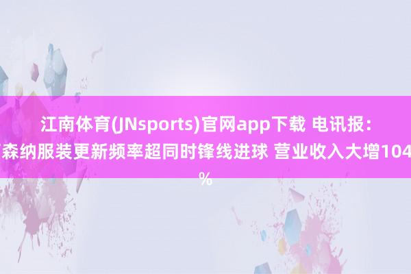 江南体育(JNsports)官网app下载 电讯报：阿森纳服装更新频率超同时锋线进球 营业收入大增104%