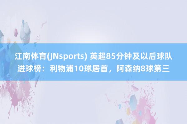 江南体育(JNsports) 英超85分钟及以后球队进球榜：利物浦10球居首，阿森纳8球第三