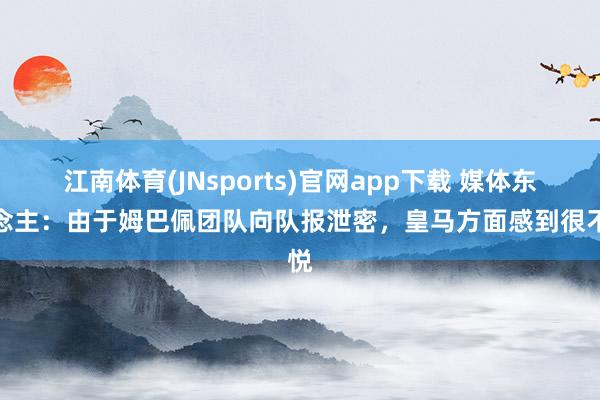 江南体育(JNsports)官网app下载 媒体东说念主：由于姆巴佩团队向队报泄密，皇马方面感到很不悦