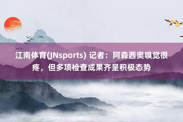 江南体育(JNsports) 记者：阿森西奥嗅觉很疼，但多项检查成果齐呈积极态势