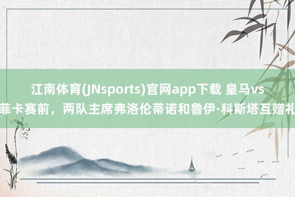 江南体育(JNsports)官网app下载 皇马vs本菲卡赛前，两队主席弗洛伦蒂诺和鲁伊·科斯塔互赠礼物