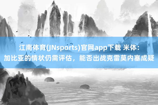 江南体育(JNsports)官网app下载 米体：加比亚的情状仍需评估，能否出战克雷莫内塞成疑