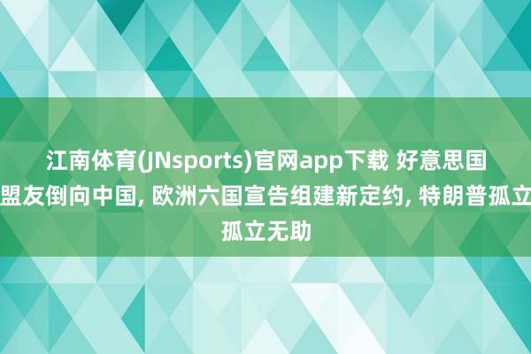 江南体育(JNsports)官网app下载 好意思国四大盟友倒向中国， 欧洲六国宣告组建新定约， 特朗普孤立无助