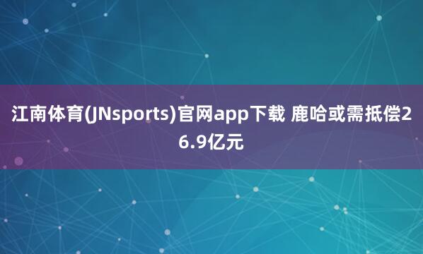 江南体育(JNsports)官网app下载 鹿哈或需抵偿26.9亿元