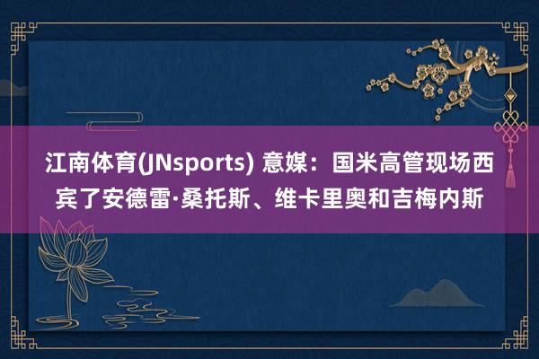 江南体育(JNsports) 意媒：国米高管现场西宾了安德雷·桑托斯、维卡里奥和吉梅内斯