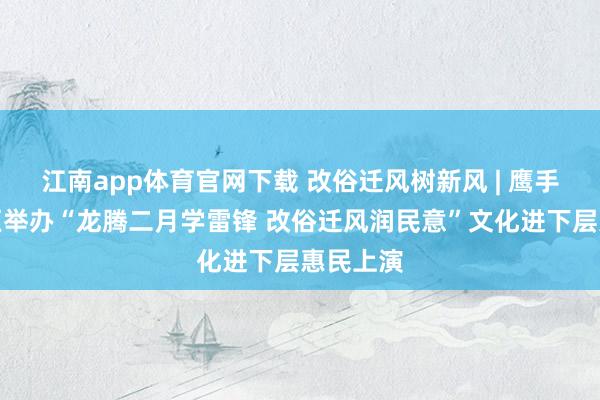 江南app体育官网下载 改俗迁风树新风 | 鹰手营子矿区举办“龙腾二月学雷锋 改俗迁风润民意”文化进下层惠民上演