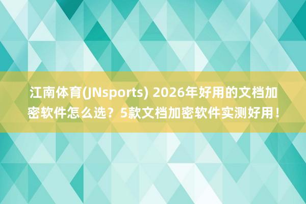 江南体育(JNsports) 2026年好用的文档加密软件怎么选？5款文档加密软件实测好用！