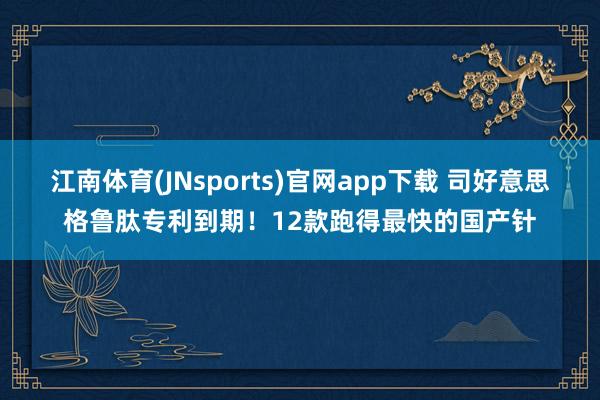 江南体育(JNsports)官网app下载 司好意思格鲁肽专利到期！12款跑得最快的国产针
