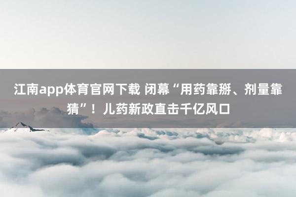 江南app体育官网下载 闭幕“用药靠掰、剂量靠猜”！儿药新政直击千亿风口