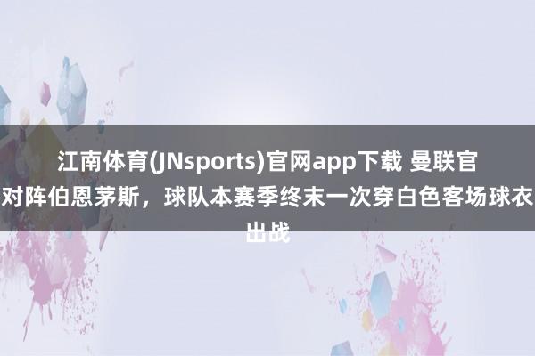 江南体育(JNsports)官网app下载 曼联官方：对阵伯恩茅斯，球队本赛季终末一次穿白色客场球衣出战