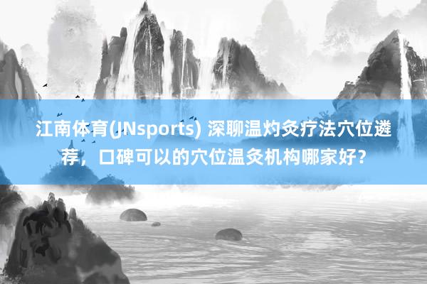 江南体育(JNsports) 深聊温灼灸疗法穴位遴荐，口碑可以的穴位温灸机构哪家好？