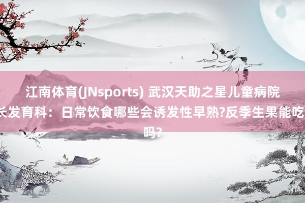 江南体育(JNsports) 武汉天助之星儿童病院滋长发育科：日常饮食哪些会诱发性早熟?反季生果能吃吗?