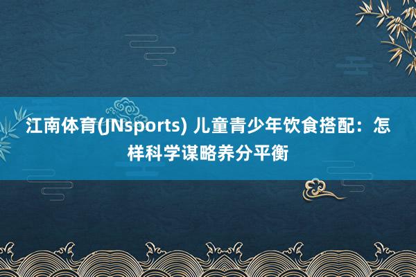 江南体育(JNsports) 儿童青少年饮食搭配：怎样科学谋略养分平衡