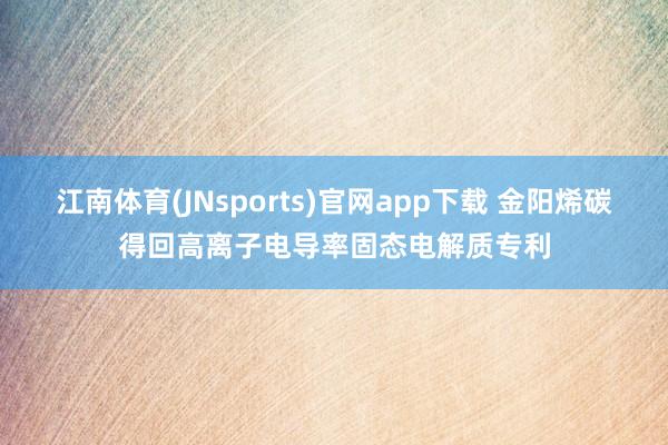 江南体育(JNsports)官网app下载 金阳烯碳得回高离子电导率固态电解质专利