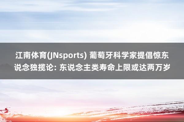 江南体育(JNsports) 葡萄牙科学家提倡惊东说念独揽论: 东说念主类寿命上限或达两万岁