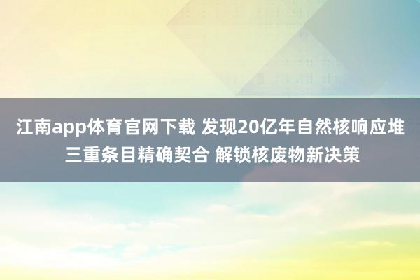 江南app体育官网下载 发现20亿年自然核响应堆 三重条目精确契合 解锁核废物新决策