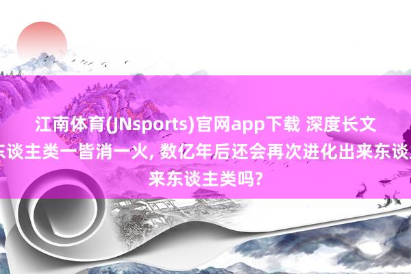 江南体育(JNsports)官网app下载 深度长文: 若是东谈主类一皆消一火， 数亿年后还会再次进化出来东谈主类吗?