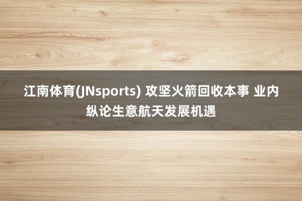 江南体育(JNsports) 攻坚火箭回收本事 业内纵论生意航天发展机遇