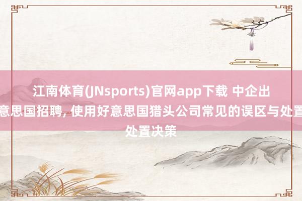 江南体育(JNsports)官网app下载 中企出海好意思国招聘， 使用好意思国猎头公司常见的误区与处置决策
