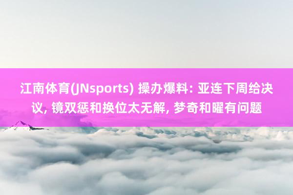 江南体育(JNsports) 操办爆料: 亚连下周给决议， 镜双惩和换位太无解， 梦奇和曜有问题