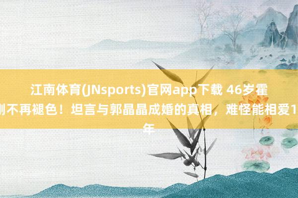 江南体育(JNsports)官网app下载 46岁霍启刚不再褪色！坦言与郭晶晶成婚的真相，难怪能相爱19年
