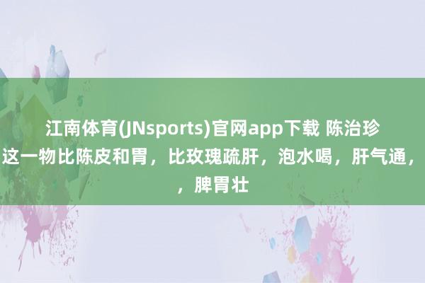 江南体育(JNsports)官网app下载 陈治珍主任：这一物比陈皮和胃，比玫瑰疏肝，泡水喝，肝气通，脾胃壮