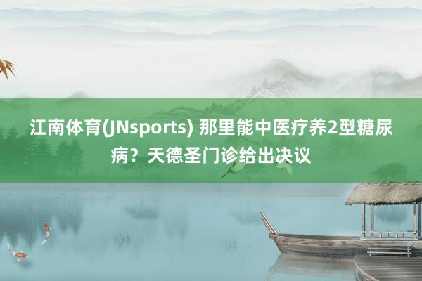 江南体育(JNsports) 那里能中医疗养2型糖尿病？天德圣门诊给出决议