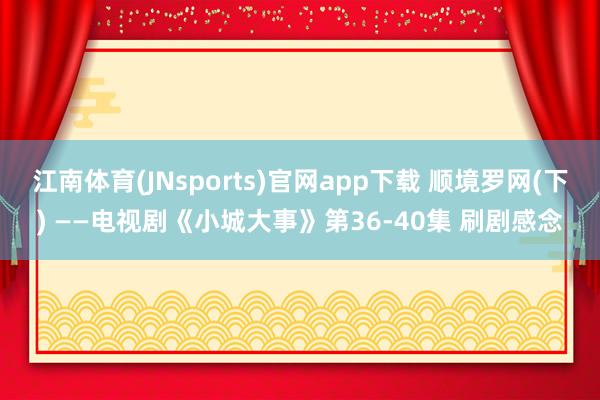 江南体育(JNsports)官网app下载 顺境罗网(下) ——电视剧《小城大事》第36-40集 刷剧感念