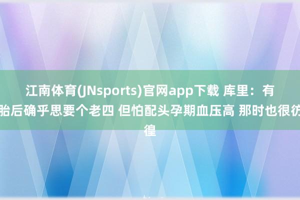 江南体育(JNsports)官网app下载 库里：有三胎后确乎思要个老四 但怕配头孕期血压高 那时也很彷徨