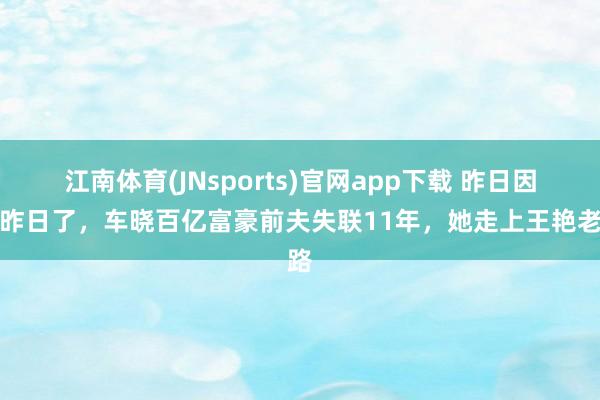 江南体育(JNsports)官网app下载 昨日因果昨日了，车晓百亿富豪前夫失联11年，她走上王艳老路